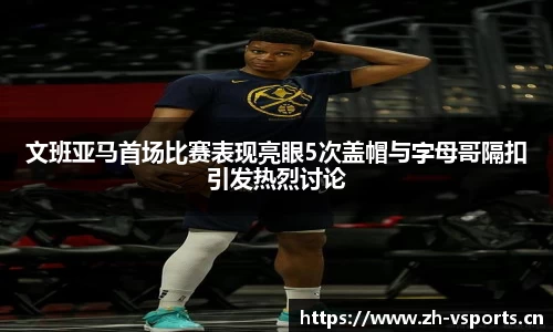 文班亚马首场比赛表现亮眼5次盖帽与字母哥隔扣引发热烈讨论